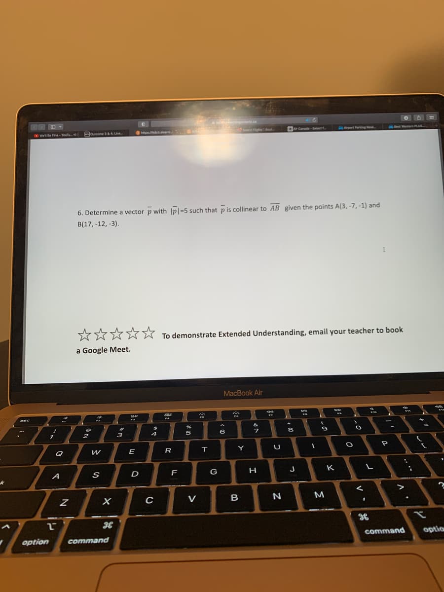 k
V
esc
We'll Be Fine - YouTu
!
option
1
L
A
"
FI
Q
N
Outcome 3 & 4: Line...
@
2
2
W
6. Determine a vector p with |p1-5 such that p is collinear to AB given the points A(3, -7, -1) and
B(17, -12, -3).
S
X
command
#1
☆☆☆☆☆ To demonstrate Extended Understanding, email your teacher to book
a Google Meet.
3
30
0.
E
https://kdsb.elearni
D
$
4
C
888
R
F
%
r
5
V
ZA
T
ringontario.ca
G
6
Select Flights Sout
MacBook Air
FA
Y
B
&
7
H
WY
U
Air Canada-Select f
N
✦
8
J
CH
FA
I
9
M
Airport Parking Rese
DD
K
A
)
O
O
<
FF
L
1
I
-
OH
P
Best Western PLUS...
in
F
'
"
A
I
command optio