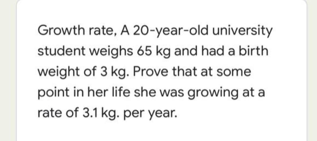 Growth rate, A 20-year-old university
student weighs 65 kg and had a birth
weight of 3 kg. Prove that at some
point in her life she was growing at a
rate of 3.1 kg. per year.
