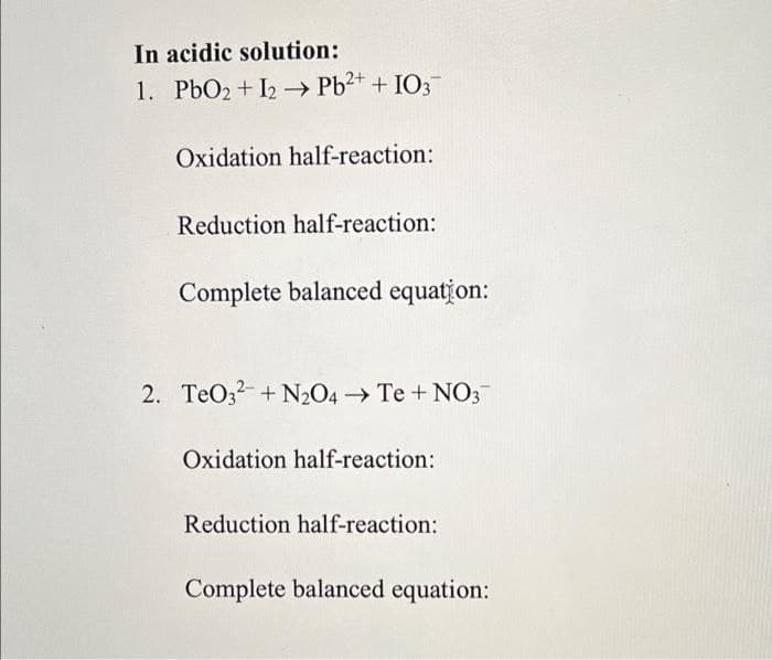 In acidic solution:
1. PbO2 + I2 → Pb2+ + IO3
Oxidation half-reaction:
Reduction half-reaction:
Complete balanced equation:
2. TeO3 + N2O4 Te + NO3
Oxidation half-reaction:
Reduction half-reaction:
Complete balanced equation:
