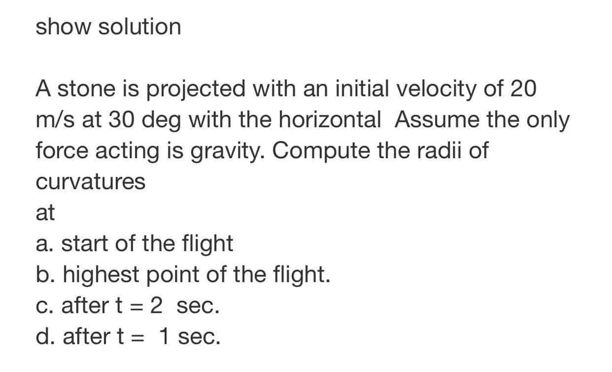 show solution
A stone is projected with an initial velocity of 20
m/s at 30 deg with the horizontal Assume the only
force acting is gravity. Compute the radii of
curvatures
at
a. start of the flight
b. highest point of the flight.
c. after t 2 sec.
d. after t = 1 sec.