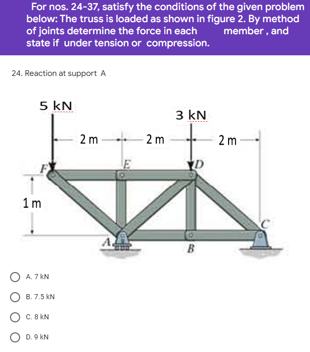 For nos. 24-37, satisfy the conditions of the given problem
below: The truss is loaded as shown in figure 2. By method
of joints determine the force in each member, and
state if under tension or compression.
24. Reaction at support A
5 kN
3 kN
D
1m
O A. 7 KN
O C. 8 KN
O D. 9 KN
B. 7.5 KN
2 m
2 m
B
2 m