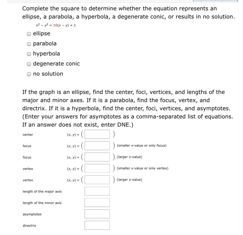 Complete the square to determine whether the equation represents an
ellipse, a parabola, a hyperbola, a degenerate conic, or results in no solution.
x2 - y2 = 10(x – y) + 1
O ellipse
O parabola
O hyperbola
o degenerate conic
no solution
If the graph is an ellipse, find the center, foci, vertices, and lengths of the
major and minor axes. If it is a parabola, find the focus, vertex, and
directrix. If it is a hyperbola, find the center, foci, vertices, and asymptotes.
(Enter your answers for asymptotes as a comma-separated list of equations.
If an answer does not exist, enter DNE.)
(x, y) = (|
center
focus
(x, y) =
(smaller x-value or only focus)
(x, y) = (
(larger x-value)
focus
vertex
(x, y) =
(smaller x-value or only vertex)
(x, y) = (
(larger x-value)
vertex
length of the major axis
length of the minor axis
asymptotes
directrix
