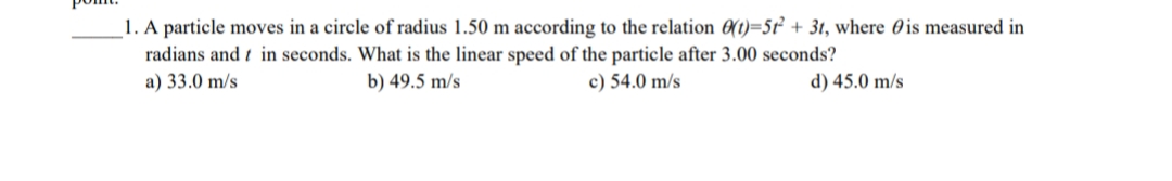 1. A particle moves in a circle of radius 1.50 m according to the relation 0(t)=5t + 3t, where 0 is measured in
radians and t in seconds. What is the linear speed of the particle after 3.00 seconds?
a) 33.0 m/s
b) 49.5 m/s
c) 54.0 m/s
d) 45.0 m/s
