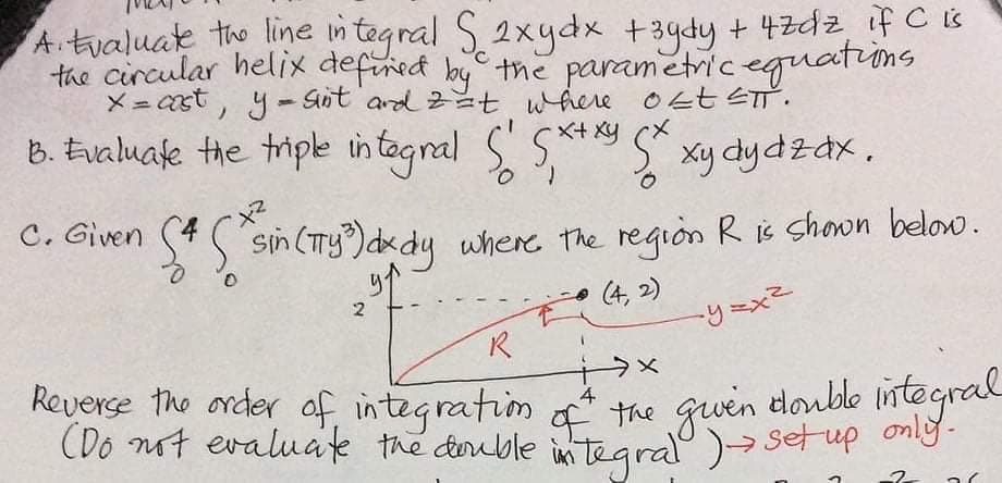 A.tvaluate the line i
the circular helix defined by the parametric eguations
メ=st, y- Sot ard 2t wheve OともST.
tegral S2xydx +3ydy + 4zdz ifCS
B. Evaluafe the triple in tagnal S' S**y
S xy dydzdx,
C. Given S4
sin (Ty)dkdy where the region R is chown below.
(4, 2)
Reverse the order of integratim
(Do not evaluate the deruble in tegral )→ setup ng
4
the gwen
the guen doulde inte.
