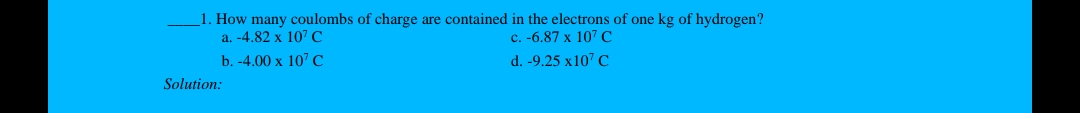 1. How many coulombs of charge are contained in the electrons of one kg of hydrogen?
a. -4.82 x 107 C
c. -6.87 x 107 C
b. -4.00 x 107 C
d. -9.25 x107 C
Solution:
