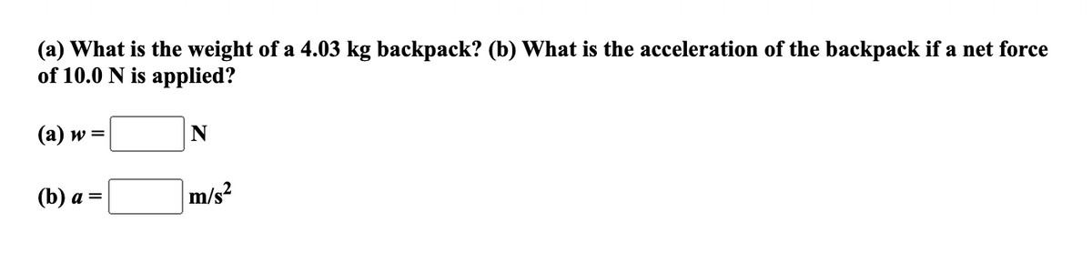 (a) What is the weight of a 4.03 kg backpack? (b) What is the acceleration of the backpack if a net force
of 10.0 N is applied?
(a) w =
N
(b) а %D
m/s?
