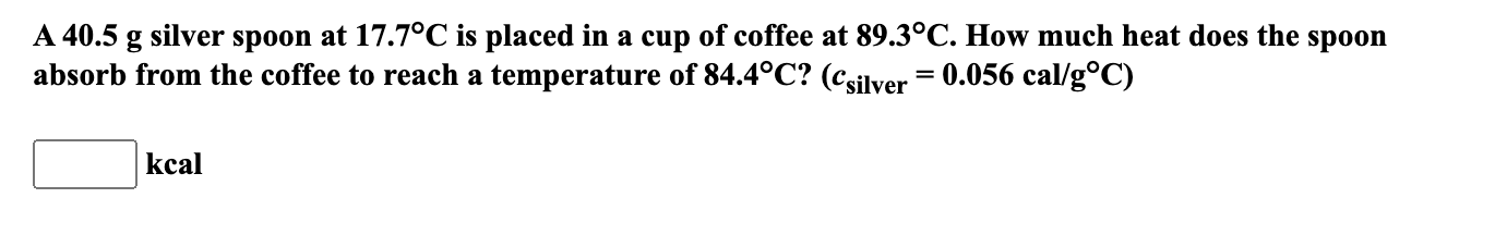A 40.5 g silver spoon at 17.7°C is placed in a cup of coffee at 89.3°C. How much heat does the spoon
absorb from the coffee to reach a temperature of 84.4°C? (csilver = 0.056 cal/g°C)
