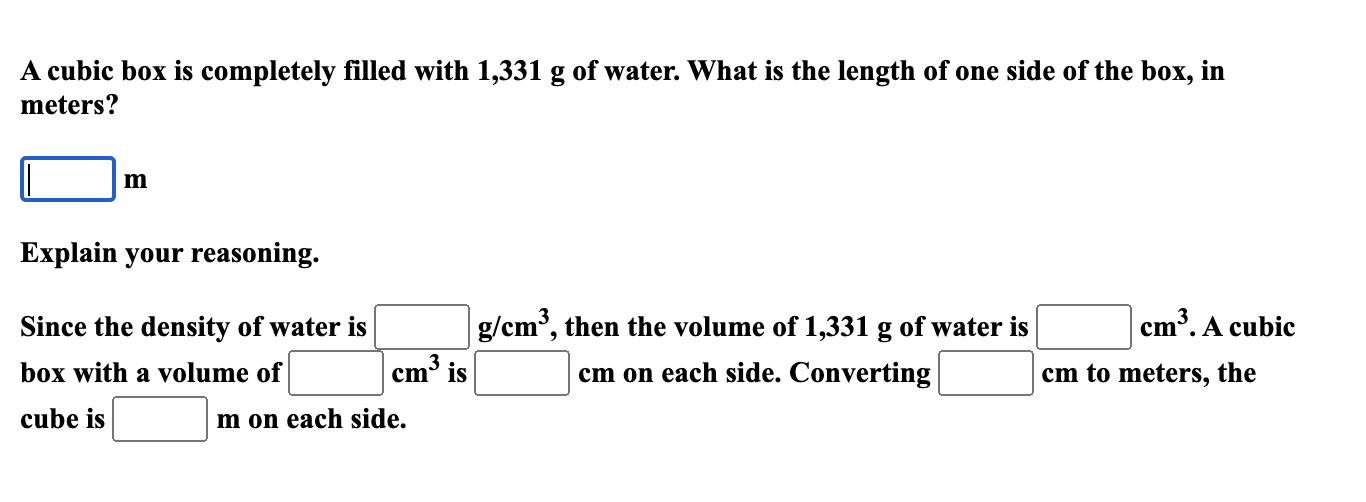 A cubic box is completely filled with 1,331 g of water. What is the length of one side of the box, in
meters?
m
Explain your reasoning.
Since the density of water is
g/cm, then the volume of 1,331 g of water is
m³. A cubic
box with a volume of
cm³ is
cm on each side. Converting
cm to meters, the
cube is
m on each side.

