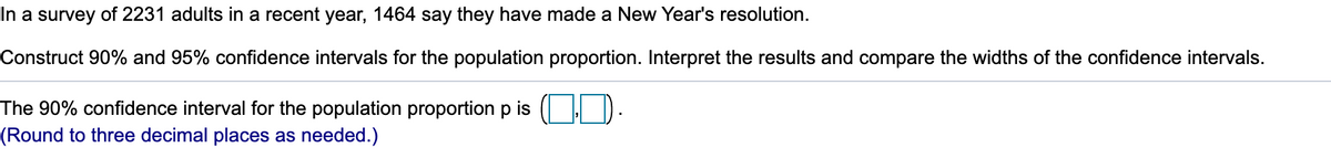 In a survey of 2231 adults in a recent year, 1464 say they have made a New Year's resolution.
Construct 90% and 95% confidence intervals for the population proportion. Interpret the results and compare the widths of the confidence intervals.
The 90% confidence interval for the population proportion p is ( D.
(Round to three decimal places as needed.)
