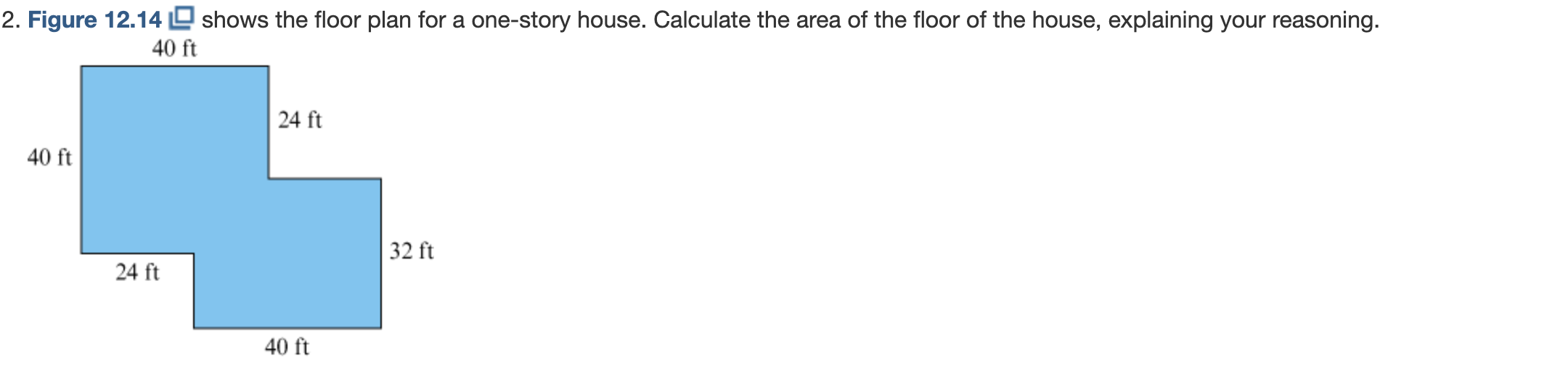 2. Figure 12.14D shows the floor plan for a one-story house. Calculate the area of the floor of the house, explaining your reasoning.
40 ft
| 24 ft
40 ft
32 ft
24 ft
40 ft
