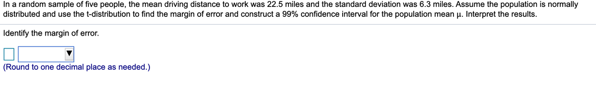 In a random sample of five people, the mean driving distance to work was 22.5 miles and the standard deviation was 6.3 miles. Assume the population is normally
distributed and use the t-distribution to find the margin of error and construct a 99% confidence interval for the population mean u. Interpret the results.
Identify the margin of error.
(Round to one decimal place as needed.)
