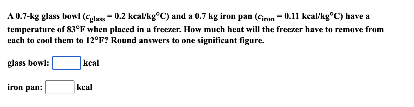 A 0.7-kg glass bowl (celass= 0.2 kcal/kg°C) and a 0.7 kg iron pan (Ciron= 0.11 kcal/kg°C) have a
temperature of 83°F when placed in a freezer. How much heat will the freezer have to remove from
each to cool them to 12°F? Round answers to one significant figure.
glass bowl:
kcal
iron pan:
kcal
