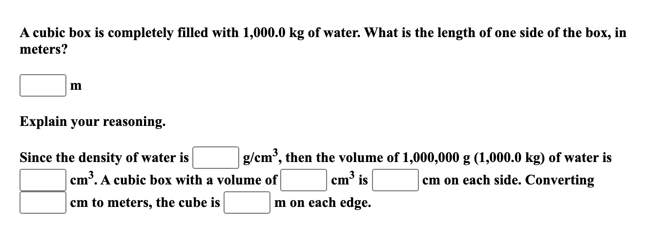 A cubic box is completely filled with 1,000.0 kg of water. What is the length of one side of the box, in
meters?
Explain your reasoning.
Since the density of water is
g/cm', then the volume of 1,000,000 g (1,000.0 kg) of water is
cm³. A cubic box with a volume of
cmº is
cm on each side. Converting
cm to meters, the cube is
m on each edge.
