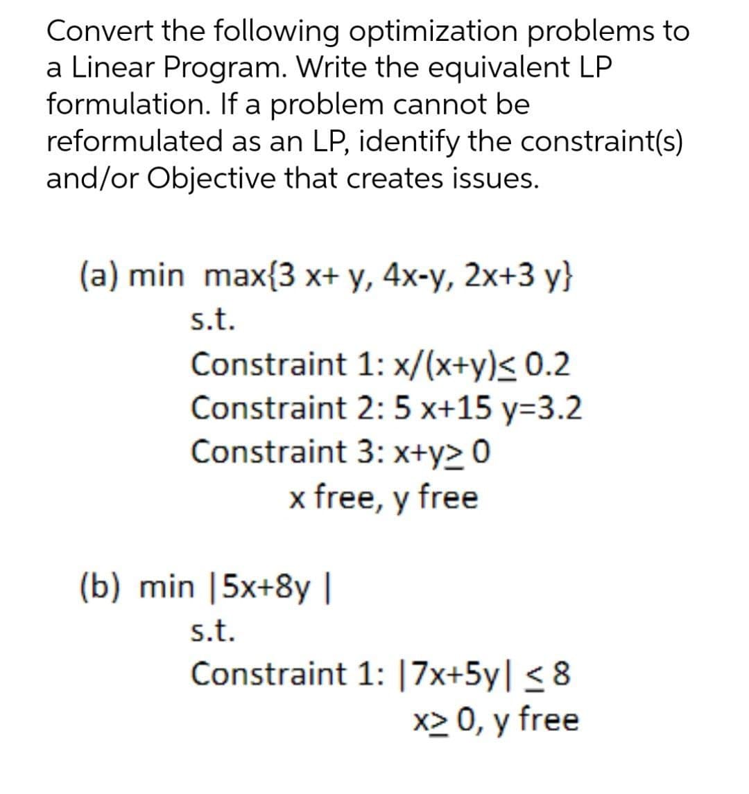 Convert the following optimization problems to
a Linear Program. Write the equivalent LP
formulation. If a problem cannot be
reformulated as an LP, identify the constraint(s)
and/or Objective that creates issues.
(a) min max{3 x+ y, 4x-y, 2x+3 y}
s.t.
Constraint 1: x/(x+y)< 0.2
Constraint 2: 5 x+15 y=3.2
Constraint 3: x+y> 0
x free, y free
(b) min |5x+8y |
s.t.
Constraint 1: |7x+5y| < 8
x> 0, y free
