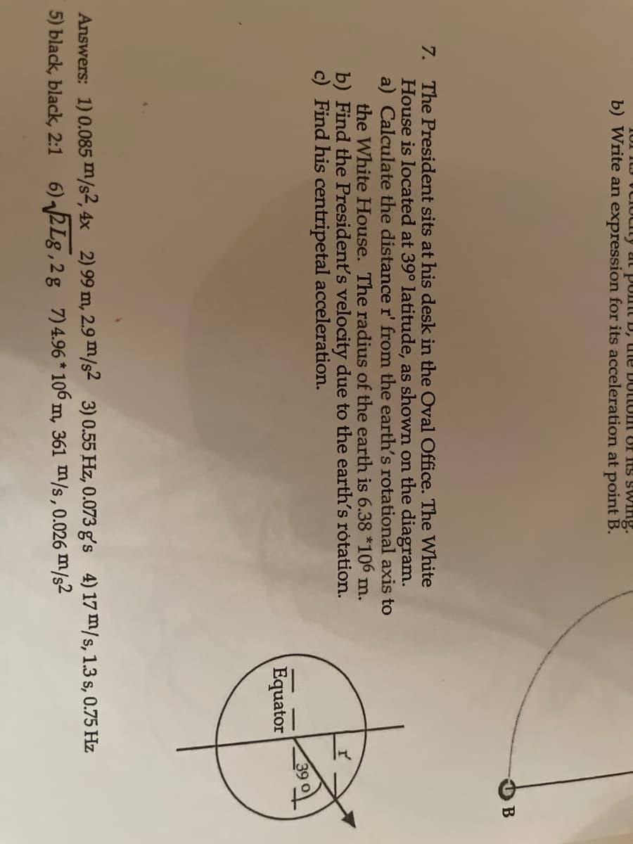 10I ILJ VCIUCILY at Pomt D, ule DotLUH Of its swing.
b) Write an expression for its acceleration at point B.
B
7. The President sits at his desk in the Oval Office. The White
House is located at 39° latitude, as shown on the diagram.
a) Calculate the distance r' from the earth's rotational axis to
the White House. The radius of the earth is 6.38 *106 m.
b) Find the President's velocity due to the earth's rótation.
c) Find his centripetal acceleration.
Equator
Answers: 1) 0.085 m/s2, 4x 2) 99 m, 2.9 m/s2 3) 0.55 Hz, 0.073 g's 4) 17 m/s, 1.3 s, 0.75 Hz
5) black, black, 2:1
6) 2Lg,2g 7)4.96 * 106 m, 361 m/s, 0.026 m/s²
