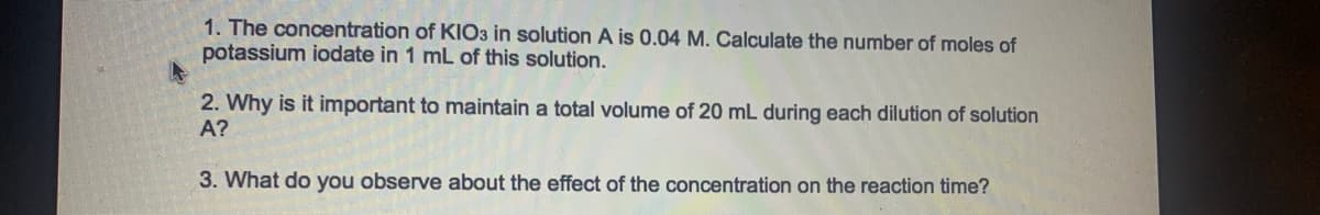 1. The concentration of KIO3 in solution A is 0.04 M. Calculate the number of moles of
potassium iodate in 1 mL of this solution.
2. Why is it important to maintain a total volume of 20 mL during each dilution of solution
A?
3. What do you observe about the effect of the concentration on the reaction time?
