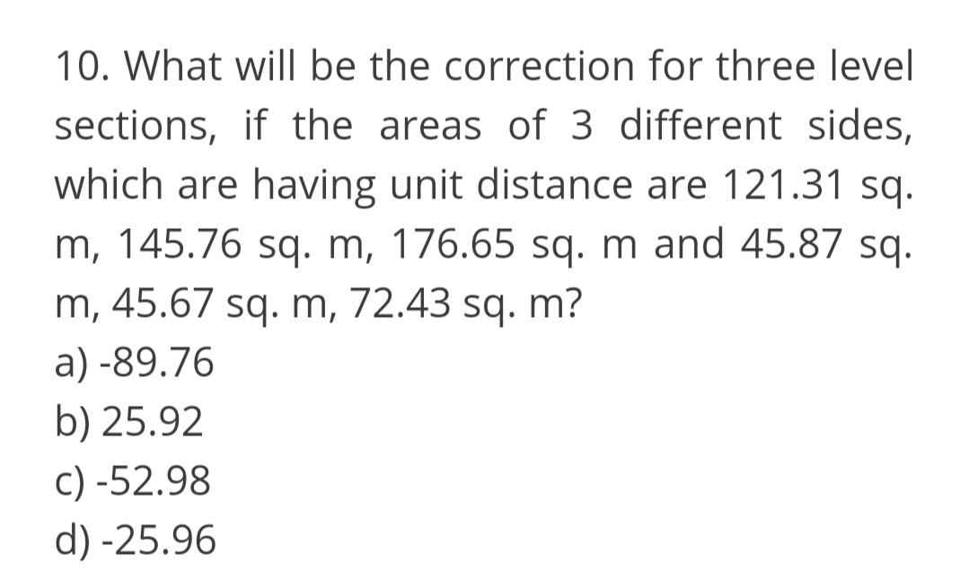 10. What will be the correction for three level
sections, if the areas of 3 different sides,
which are having unit distance are 121.31 sq.
m, 145.76 sq. m, 176.65 sq. m and 45.87 sq.
m, 45.67 sq. m, 72.43 sq. m?
a) -89.76
b) 25.92
c) -52.98
d) -25.96

