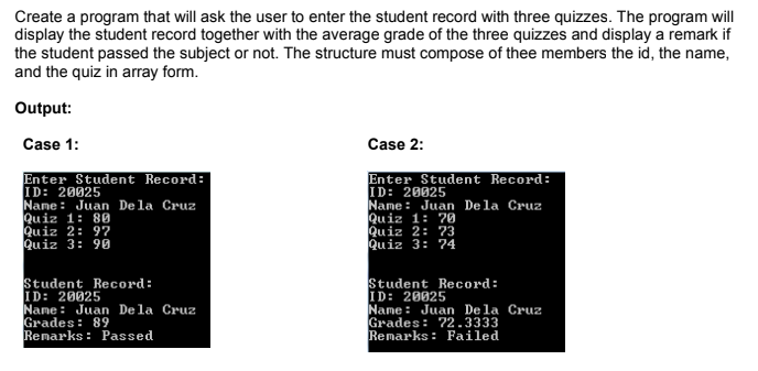 Create a program that will ask the user to enter the student record with three quizzes. The program will
display the student record together with the average grade of the three quizzes and display a remark if
the student passed the subject or not. The structure must compose of thee members the id, the name,
and the quiz in array form.
Output:
Case 1:
Case 2:
Enter Student Record:
ID: 20025
Name: Juan Dela Cruz
Quiz 1: 80
Quiz 2: 97
Quiz 3: 90
Enter Student Record:
ID: 20025
Name : Juan Dela Cruz
Quiz 1: 70
Quiz 2: 73
Quiz 3: 74
Student Record:
ID: 20025
Name: Juan Dela Cruz
Grades: 89
Remarks: Passed
Student Record:
ID: 20025
Name : Juan De la Cruz
Grades: 72.3333
Remarks : Failed
