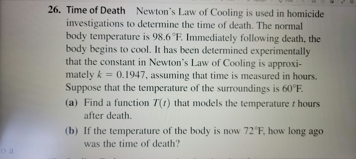 26. Time of Death Newton's Law of Cooling is used in homicide
investigations to determine the time of death. The normal
body temperature is 98.6 °F. Immediately following death, the
body begins to cool. It has been determined experimentally
that the constant in Newton's Law of Cooling is approxi-
mately k = 0.1947, assuming that time is measured in hours.
Suppose that the temperature of the surroundings is 60°F.
(a) Find a function T(t) that models the temperature t hours
after death.
(b) If the temperature of the body is now 72°F, how long ago
was the time of death?
Co a
