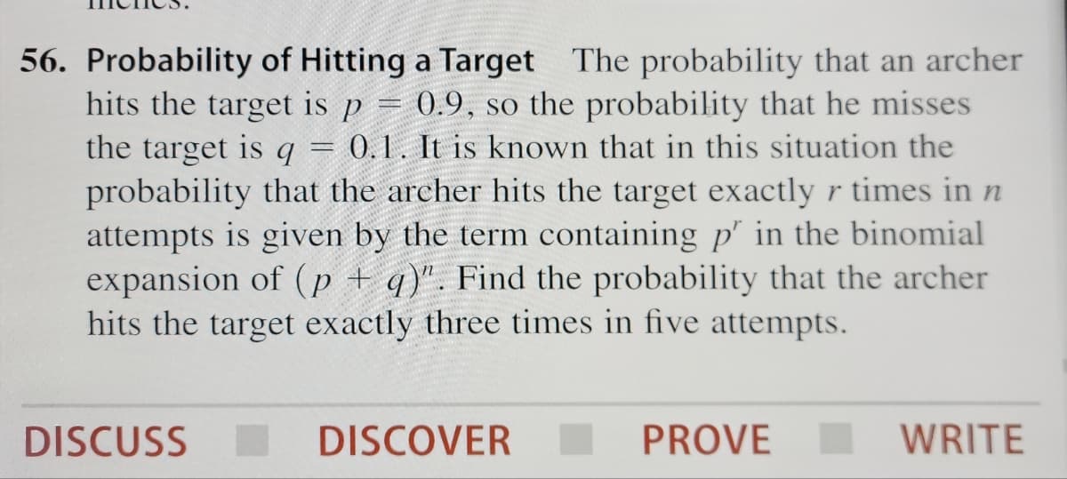 56. Probability of Hitting a Target The probability that an archer
hits the target is p = 0.9, so the probability that he misses
the target is q = 0.1. It is known that in this situation the
probability that the areher hits the target exactly r times in n
attempts is given by the term containing p" in the binomial
expansion of (p + q)". Find the probability that the archer
hits the target exactly three times in five attempts.
DISCUSS
DISCOVER
PROVE
WRITE

