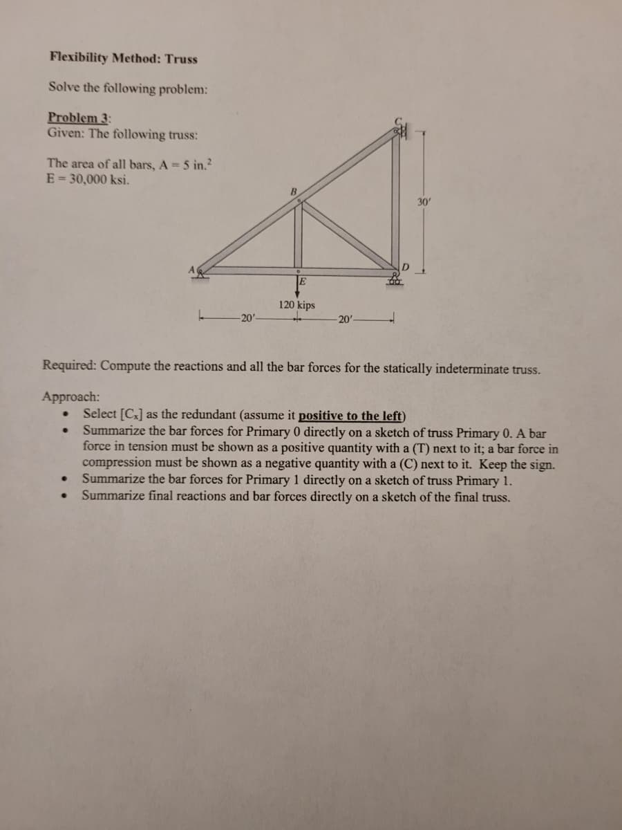 Flexibility Method: Truss
Solve the following problem:
Problem 3:
Given: The following truss:
The area of all bars, A = 5 in.?
E = 30,000 ksi.
30'
120 kips
-20'-
20'-
Required: Compute the reactions and all the bar forces for the statically indeterminate truss.
Approach:
Select [C3] as the redundant (assume it positive to the left)
Summarize the bar forces for Primary 0 directly on a sketch of truss Primary 0. A bar
force in tension must be shown as a positive quantity with a (T) next to it; a bar force in
compression must be shown as a negative quantity with a (C) next to it. Keep the sign.
Summarize the bar forces for Primary 1 directly on a sketch of truss Primary 1.
Summarize final reactions and bar forces directly on a sketch of the final truss.
