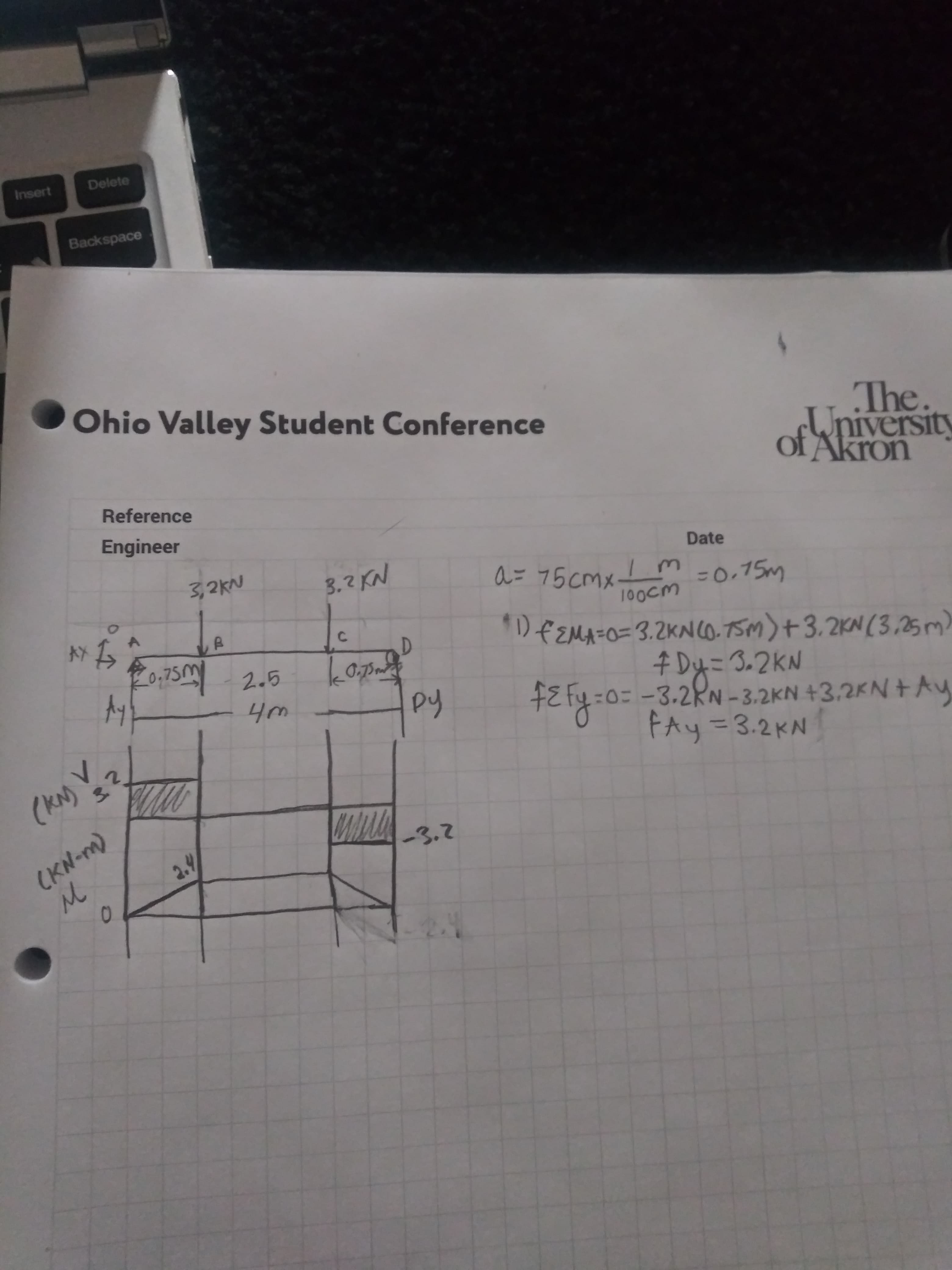 Delete
Insert
Backspace
Ohio Valley Student Conference
The.
University
Akron
Reference
Engineer
3,2KN
3.2 KN
Date
a= 75 cmx_!
M30.75m
100cM
D€EMA=0=3.2KNCO.75M)+3.2KN (3,25 m)
F0.75M 2.5
D.
# Dy=3.2KN
=0=-3.2RN-3.2KN +3,2KN+Ay
Чт
py
+E fy
(KN)?
3.
FAy=3.2KN
(KN-m)
м
-3.2
2.4
