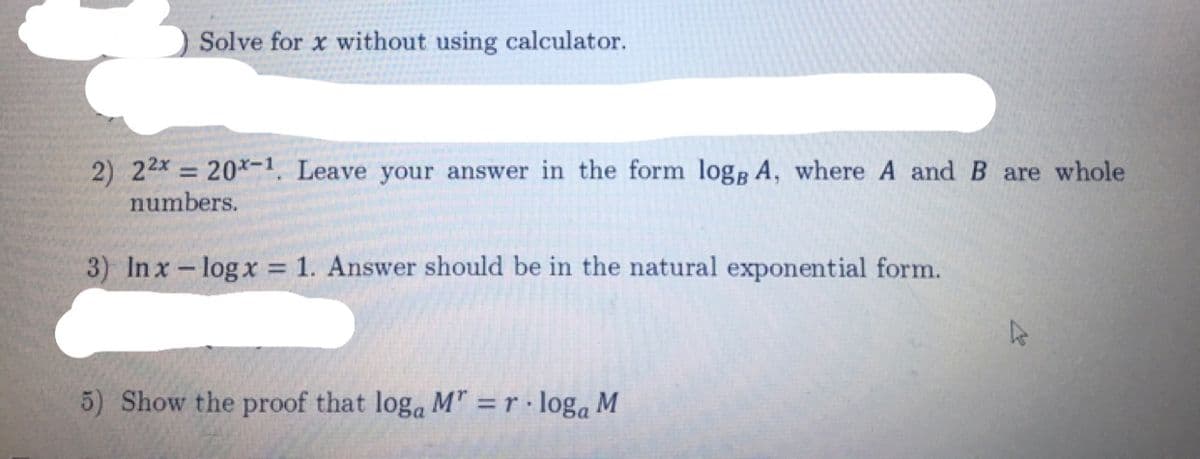 Solve for x without using calculator.
2) 22x = 20*-1, Leave your answer in the form logg A, where A and B are whole
numbers.
%3D
3) Inx - log x = 1. Answer should be in the natural exponential form.
5) Show the proof that loga M" = r · loga M
