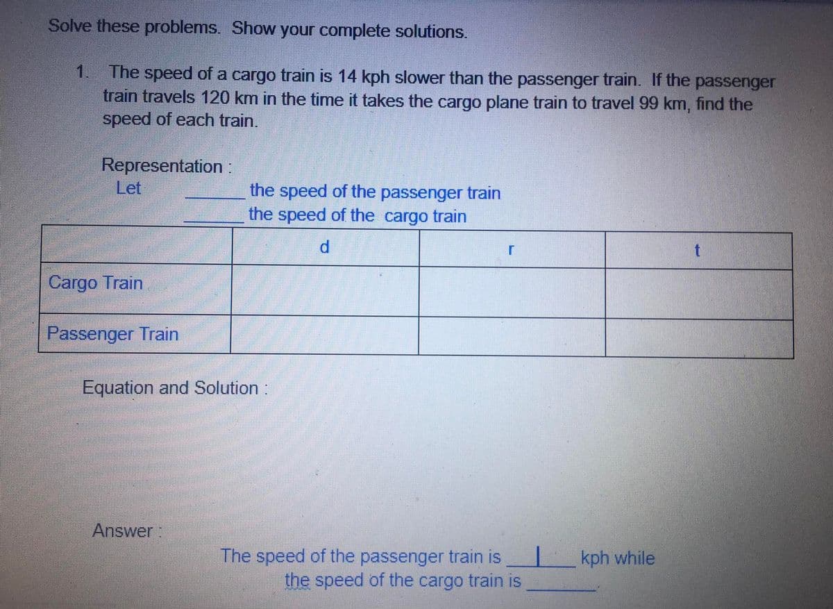 Solve these problems. Show your complete solutions.
1.
The speed of a cargo train is 14 kph slower than the passenger train. If the passenger
train travels 120 km in the time it takes the cargo plane train to travel 99 km, find the
speed of each train.
Representation:
Let
the speed of the passenger train
the speed of the cargo train
Cargo Train
Passenger Train
Equation and Solution :
Answer:
The speed of the passenger train is
the speed of the cargo train is
kph while
