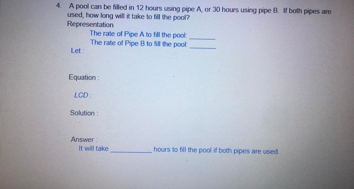 4. A pool can be filled in 12 hours using pipe A, or 30 hours using pipe B. If both pipes are
used, how long will it take to fill the pool?
Representation
The rate of Pipe A to fill the pool:
The rate of Pipe B to fill the pool:
Let:
Equation :
LCD:
Solution:
Answer:
It will take
hours to fill the pool if both pipes are used.
