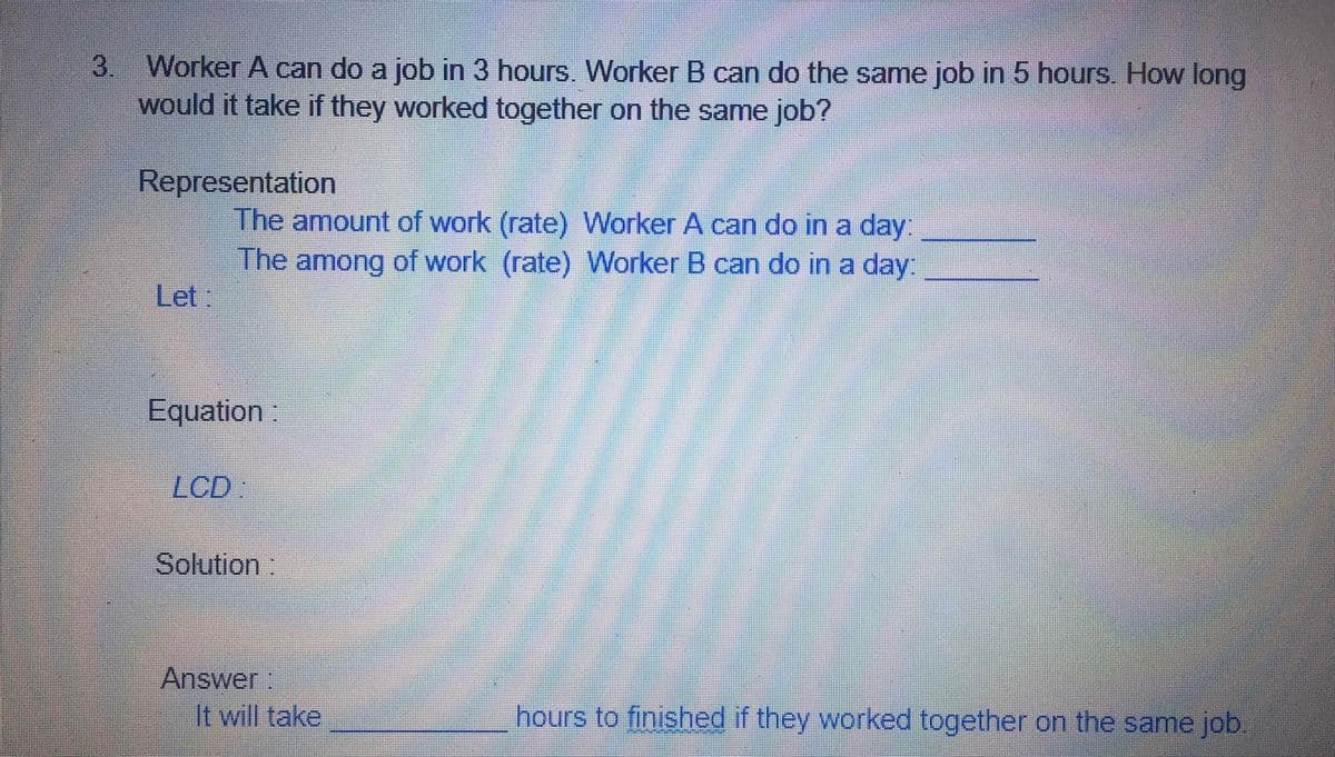3. Worker A can do a job in 3 hours. Worker B can do the same job in 5 hours. How long
would it take if they worked together on the same job?
Representation
The amount of work (rate) Worker A can do in a day:
The among of work (rate) Worker B can do in a day:
Let:
Equation:
LCD
Solution:
Answer:
It will take
hours to finished if they worked together on the same job.
