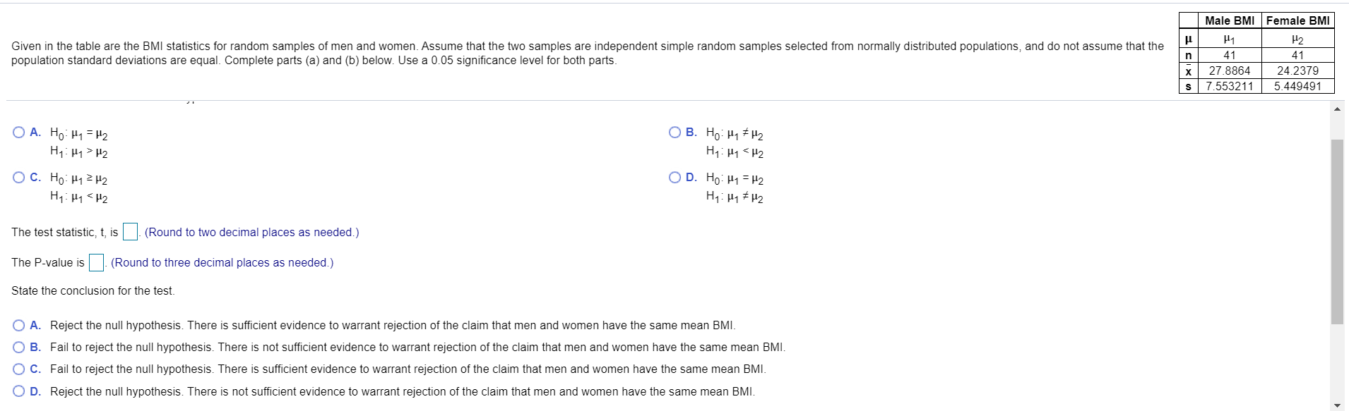 Male BMI Female BMI
H2
Given in the table are the BMI statistics for random samples of men and women. Assume that the two samples are independent simple random samples selected from normally distributed populations, and do not assume that the
population standard deviations are equal. Complete parts (a) and (b) below. Use a 0.05 significance level for both parts.
41
41
X
27.8864
24.2379
7.553211
5.449491
O A. Ho: H1= H2
H1: H1> H2
O B. Ho: H1 # H2
H1: H1 <H2
O D. Ho: H1 = H2
O C. Ho: H1H2
H1: H1<H2
H1: H1 # H2
The test statistic, t, is
(Round to two decimal places as needed.)
The P-value is
(Round to three decimal places as needed.)
State the conclusion for the test.
A. Reject
null hypothesis. There is sufficient evidence to warrant rejection
the claim
men and women have the same mean BMI.
B. Fail to reject the null hypothesis. There is not sufficient evidence to warrant rejection of the claim that men and women have the same mean BMI.
C. Fail to reject the null hypothesis. There is sufficient evidence to warrant rejection of the claim that men and women have the same mean BMI.
D. Reject the null hypothesis. There is not sufficient evidence to warrant rejection of the claim that men and women have the same mean BMI.
