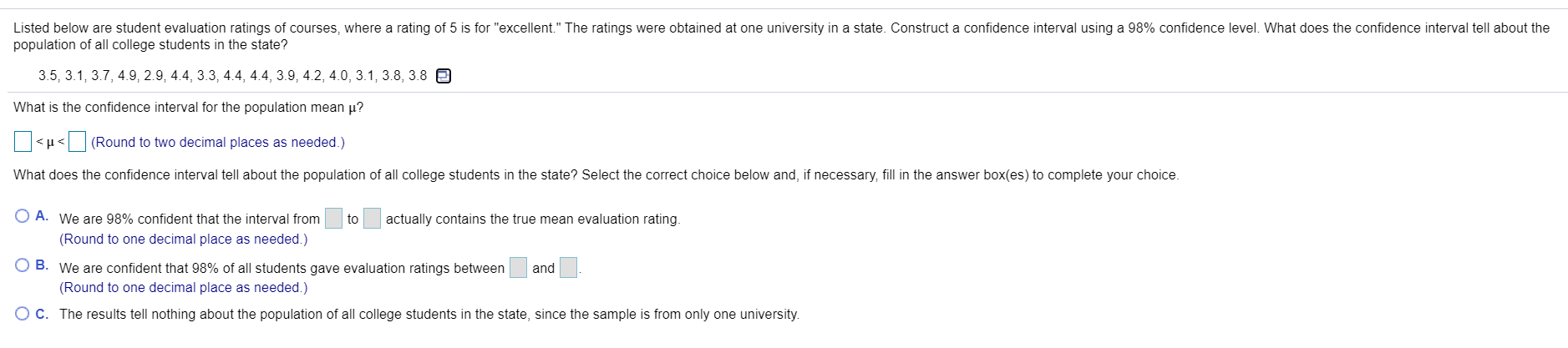 Listed below are student evaluation ratings of courses, where a rating of 5 is for "excellent." The ratings were obtained at one university in a state. Construct a confidence interval using a 98% confidence level. What does the confidence interval tell about the
population of all college students in the state?
3.5, 3.1, 3.7, 4.9, 2.9, 4.4, 3.3, 4.4, 4.4, 3.9, 4.2, 4.0, 3.1, 3.8, 3.8 e
What is the confidence interval for the population mean µ?
<µ< (Round to two decimal places as needed.)
What does the confidence interval tell about the population of all college students in the state? Select the correct choice below and, if necessary, fill in the answer box(es) to complete your choice.
O A. We are 98% confident that the interval from
to
actually contains the true mean evaluation rating.
(Round to one decimal place as needed.)
O B. We are confident that 98% of all students gave evaluation ratings between
and
(Round to one decimal place as needed.)
OC. The results tell nothing about the population of all college students in the state, since the sample is from only one university.
