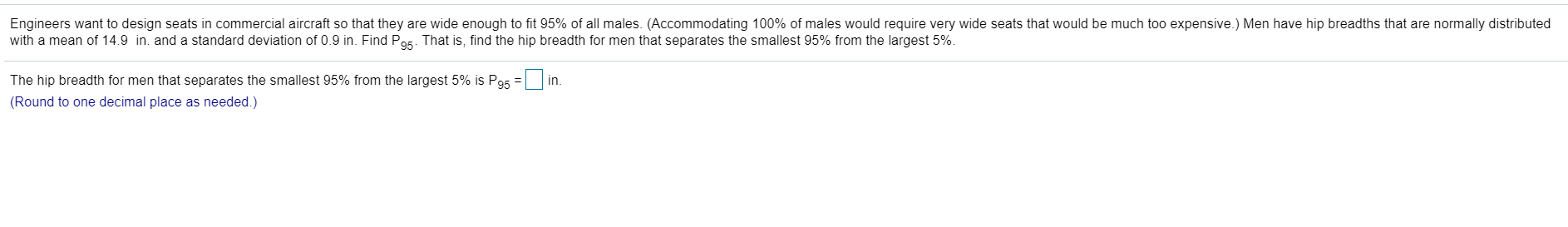 Engineers want to design seats in commercial aircraft so that they are wide enough to fit 95% of all males. (Accommodating 100% of males would require very wide seats that would be much too expensive.) Men have hip breadths that are normally distributed
with a mean of 14.9 in. and a standard deviation of 0.9 in. Find P95. That is, find the hip breadth for men that separates the smallest 95% from the largest 5%.
The hip breadth for men that separates the smallest 95% from the largest 5% is P95 = in.
(Round to one decimal place as needed.)
