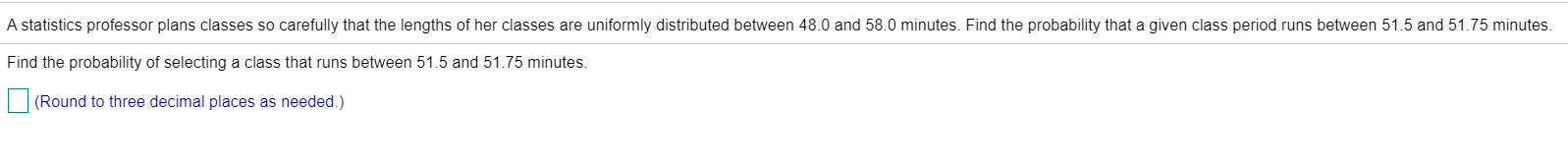 A statistics professor plans classes so carefully that the lengths of her classes are uniformly distributed between 48.0 and 58.0 minutes. Find the probability that a given class period runs betwe
Find the probability of selecting a class that runs between 51.5 and 51.75 minutes.
