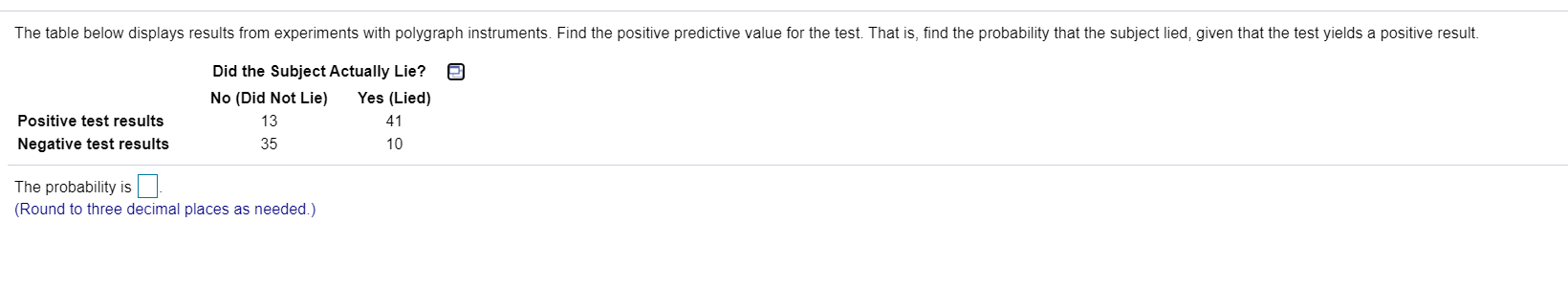 The table below displays results from experiments with polygraph instruments. Find the positive predictive value for the test. That is, find the probability
Did the Subject Actually Lie?
No (Did Not Lie)
Yes (Lied)
Positive test results
13
41
Negative test results
35
10
The probability is
