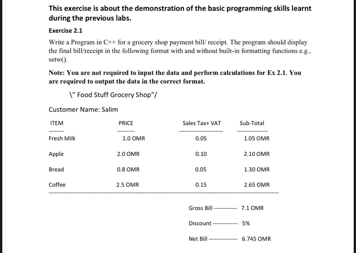 This exercise is about the demonstration of the basic programming skills learnt
during the previous labs.
Exercise 2.1
Write a Program in C++ for a grocery shop payment bill/ receipt. The program should display
the final bill/receipt in the following format with and without built-in formatting functions e.g.,
setw().
Note: You are not required to input the data and perform calculations for Ex 2.1. You
are required to output the data in the correct format.
\" Food Stuff Grocery Shop"/
Customer Name: Salim
ITEM
PRICE
Sales Tax+ VAT
Sub-Total
Fresh Milk
1.0 OMR
0.05
1.05 OMR
Apple
2.0 OMR
0.10
2.10 OMR
Bread
0.8 OMR
0.05
1.30 OMR
Coffee
2.5 OMR
0.15
2.65 OMR
Gross Bill
7.1 OMR
Discount
5%
Net Bill
6.745 OMR
