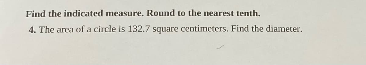 Find the indicated measure. Round to the nearest tenth.
4. The area of a circle is 132.7 square centimeters. Find the diameter.

