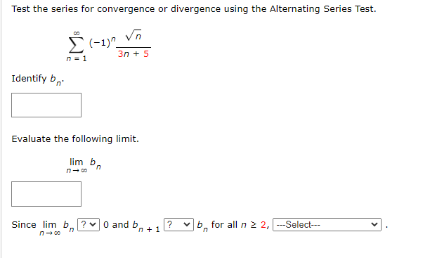 Test the series for convergence or divergence using the Alternating Series Test.
√n
3n+ 5
Identify b
n = 1
(-1)^
Evaluate the following limit.
lim b
n→∞0
Since lim b ? 0 and b,
n→∞
n+1
? ✓b for all n ≥ 2, |---Select---
n