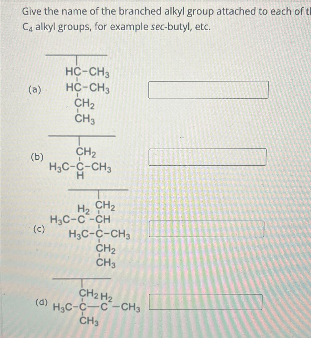 Give the name of the branched alkyl group attached to each of t
C4 alkyl groups, for example sec-butyl, etc.
HC-CH3
(a)
HC-CH3
CH2
(b)
(၁)
CH3
CH2
H3C-C-CH3
H
CH2
H₂
H3C-C-CH
H3C-C-CH3
CH2
CH3
CH2 H2
(d)
H3C-C-C-CH3
CH3