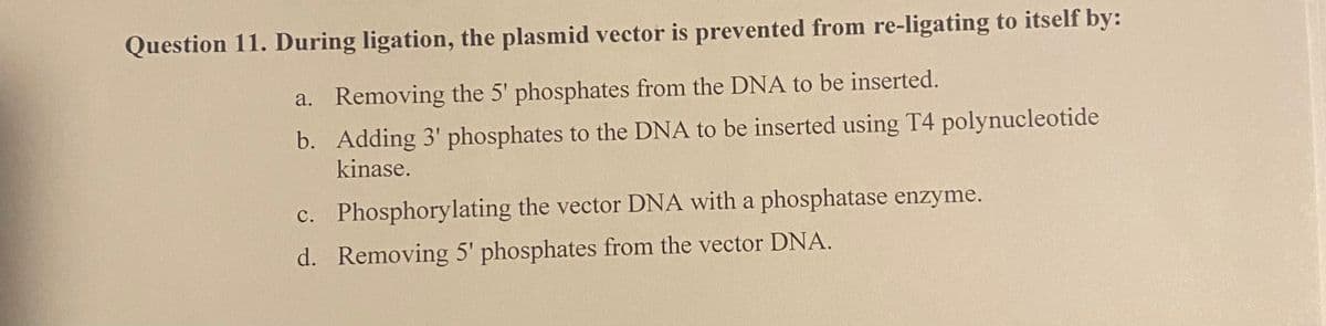 Question 11. During ligation, the plasmid vector is prevented from re-ligating to itself by:
a. Removing the 5' phosphates from the DNA to be inserted.
b. Adding 3' phosphates to the DNA to be inserted using T4 polynucleotide
kinase.
c. Phosphorylating the vector DNA with a phosphatase enzyme.
d. Removing 5' phosphates from the vector DNA.