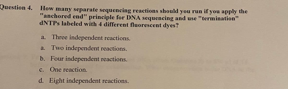 Question 4.
How many separate sequencing reactions should you run if you apply the
"anchored end" principle for DNA sequencing and use "termination"
dNTPs labeled with 4 different fluorescent dyes?
a. Three independent reactions.
a. Two independent reactions.
b. Four independent reactions.
c. One reaction.
d. Eight independent reactions.