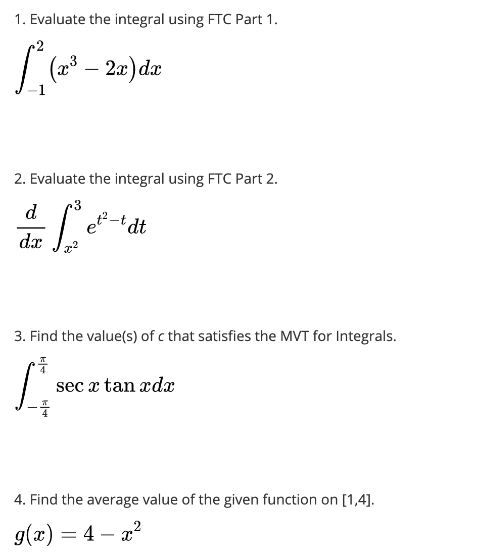 1. Evaluate the integral using FTC Part 1.
| (23 – 2a) dæ
2. Evaluate the integral using FTC Part 2.
d
et-t dt
dx
3. Find the value(s) of c that satisfies the MVT for Integrals.
sec x tan xdx
4. Find the average value of the given function on [1,4].
g(x) = 4 – x2
-
