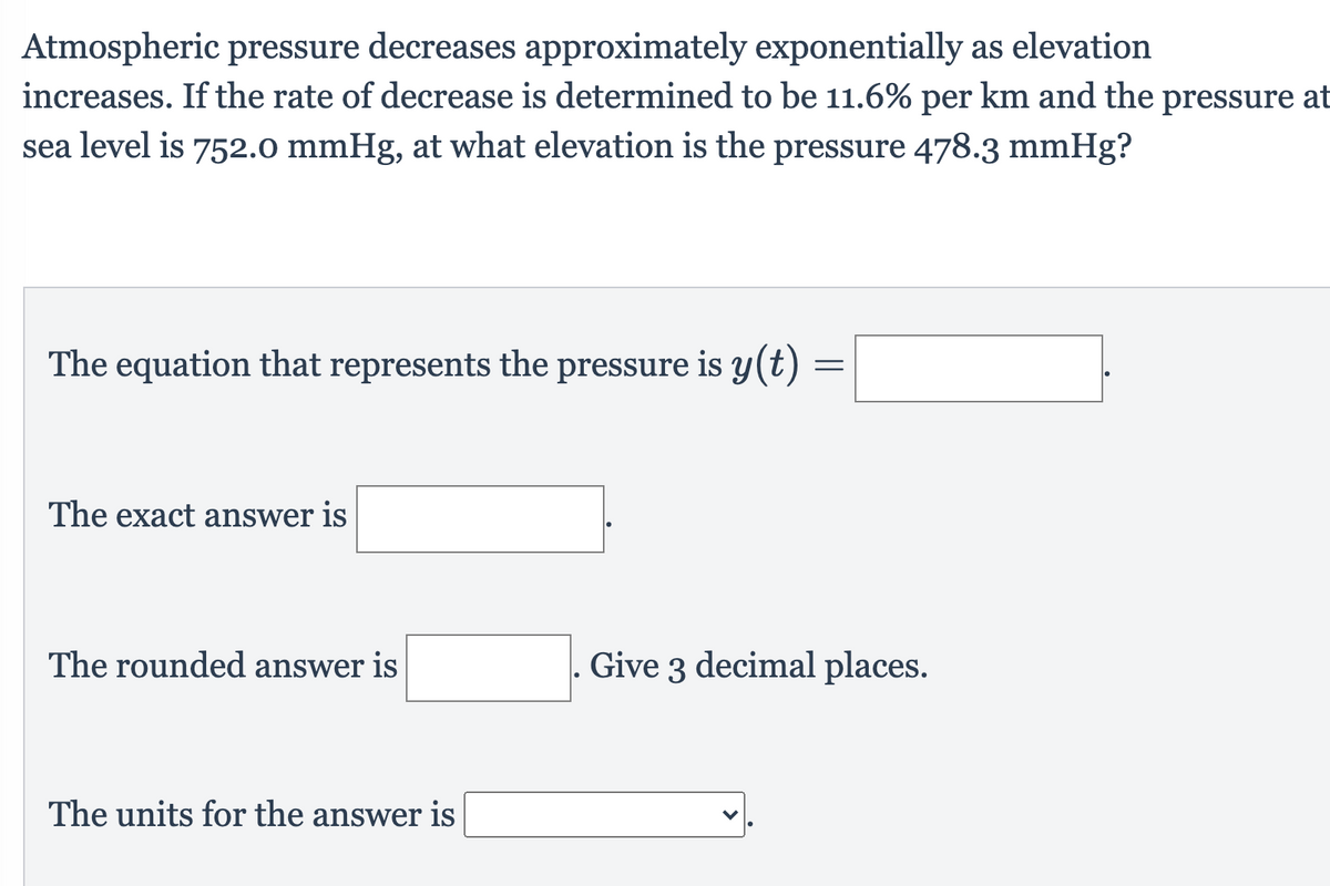 Atmospheric pressure decreases approximately exponentially as elevation
increases. If the rate of decrease is determined to be 11.6% per km and the pressure at
sea level is 752.0 mmHg, at what elevation is the pressure 478.3 mmHg?
The equation that represents the pressure is y(t)
The exact answer is
The rounded answer is
Give 3 decimal places.
The units for the answer is
