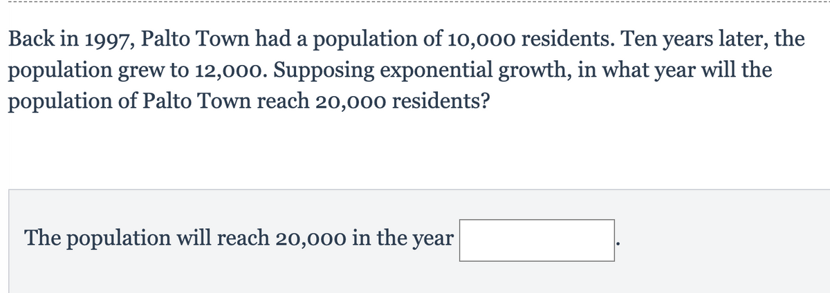 Back in 1997, Palto Town had a population of 10,000 residents. Ten years later, the
population grew to 12,000. Supposing exponential growth, in what year will the
population of Palto Town reach 20,000 residents?
The population will reach 20,000 in the year
