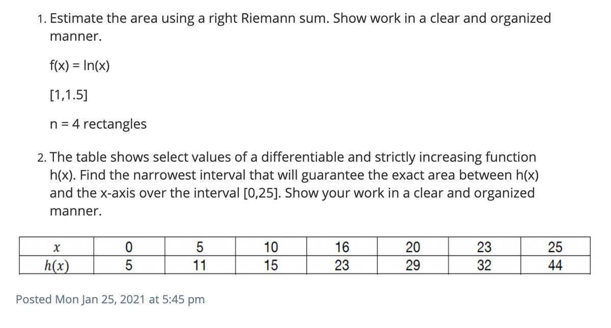 1. Estimate the area using a right Riemann sum. Show work in a clear and organized
manner.
f(x) = In(x)
[1,1.5]
n = 4 rectangles
2. The table shows select values of a differentiable and strictly increasing function
h(x). Find the narrowest interval that will guarantee the exact area between h(x)
and the x-axis over the interval [0,25]. Show your work in a clear and organized
manner.
5
10
16
20
23
25
h(x)
11
15
23
29
32
44
Posted Mon Jan 25, 2021 at 5:45 pm

