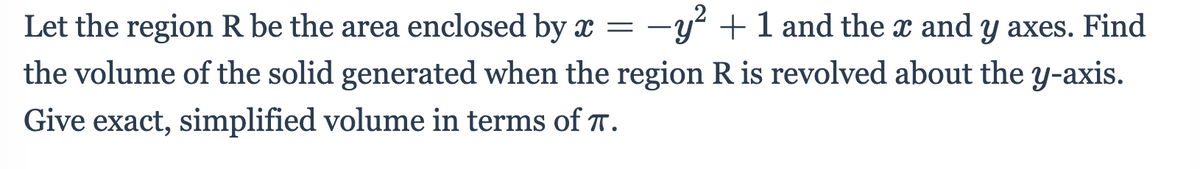 Let the region R be the area enclosed by x =
-y +1 and the x and y axes. Find
the volume of the solid generated when the region R is revolved about the y-axis.
Give exact, simplified volume in terms of T.
