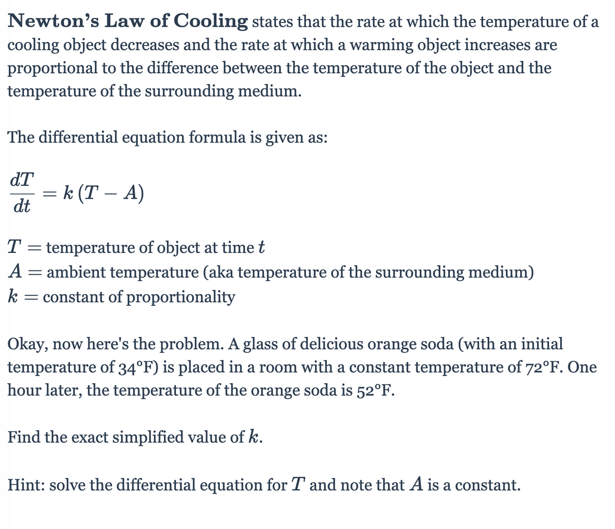 Newton's Law of Cooling states that the rate at which the temperature of a
cooling object decreases and the rate at which a warming object increases are
proportional to the difference between the temperature of the object and the
temperature of the surrounding medium.
The differential equation formula is given as:
dT
= k (T – A)
dt
-
T = temperature of object at time t
А
ambient temperature (aka temperature of the surrounding medium)
k = constant of proportionality
Okay, now here's the problem. A glass of delicious orange soda (with an initial
temperature of 34°F) is placed in a room with a constant temperature of 72°F. One
hour later, the temperature of the orange soda is 52°F.
Find the exact simplified value of k.
Hint: solve the differential equation for T and note that A is a constant.
