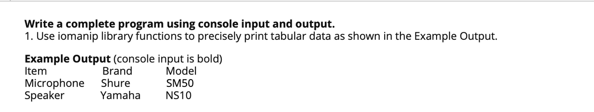 Write a complete program using console input and output.
1. Use iomanip library functions to precisely print tabular data as shown in the Example Output.
Example Output (console input is bold)
Brand
Shure
Item
Model
Microphone
Speaker
SM50
Yamaha
NS10
