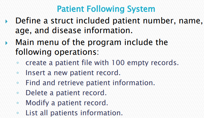 Patient Following System
Define a struct included patient number, name,
age, and disease information.
Main menu of the program include the
following operations:
create a patient file with 100 empty records.
Insert a new patient record.
Find and retrieve patient information.
Delete a patient record.
Modify a patient record.
List all patients information.
