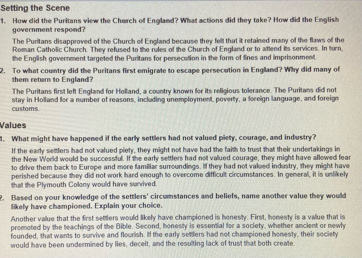 Setting the Scene
1. How did the Puritans view the Church of England? What actions did they take? How did the English
government respond?
The Puritans disapproved of the Church of England because they felt that it retained many of the flaws of the
Roman Catholic Church. They refused to the rules of the Church of England or to attend its services. In turn,
the English government targeted the Puritans for persecution in the form of fines and imprisonment.
2. To what country did the Puritans first emigrate to escape persecution in England? Why did many of
them return to England?
The Puritans first left England for Holland, a country known for its religious tolerance. The Puritans did not
stay in Holland for a number of reasons, including unemployment, poverty, a foreign language, and foreign
customs.
Values
1. What might have happened if the early settlers had not valued piety, courage, and industry?
If the early settlers had not valued piety, they might not have had the faith to trust that their undertakings in
the New World would be successful. If the early settlers had not valued courage, they might have allowed fear
to drive them back to Europe and more familiar surroundings. If they had not valued industry, they might have
perished because they did not work hard enough to overcome difficult circumstances. In general, it is unlikely
that the Plymouth Colony would have survived.
2. Based on your knowledge of the settlers' circumstances and beliefs, name another value they would
likely have championed. Explain your choice.
Another value that the first settlers would likely have championed is honesty. First, honesty is a value that is
promoted by the teachings of the Bible. Second, honesty is essential for a society, whether ancient or newly
founded, that wants to survive and flourish. If the early settlers had not championed honesty, their society
would have been undermined by lies, deceit, and the resulting lack of trust that both create.